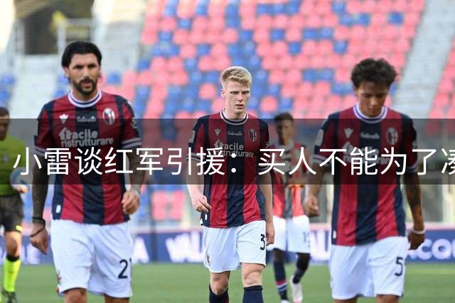 小雷谈红军引援：买人不能为了凑数，曼联花钱很多却仍在用老球员