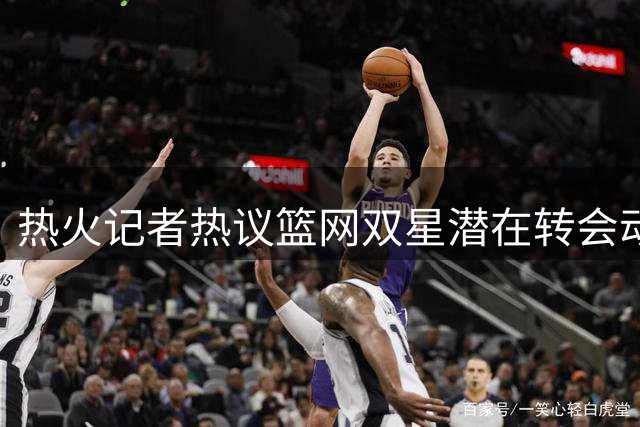 热火记者热议篮网双星潜在转会动向