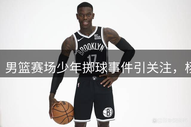 男篮赛场少年掷球事件引关注，杨瀚森绝杀显实力
